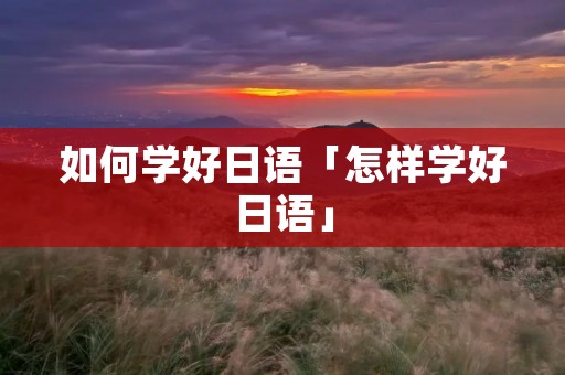 如何学好日语「怎样学好日语」