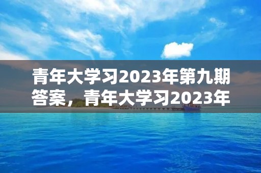 青年大学习2023年第九期答案,青年大学习2023年第三期的学习答案是什么