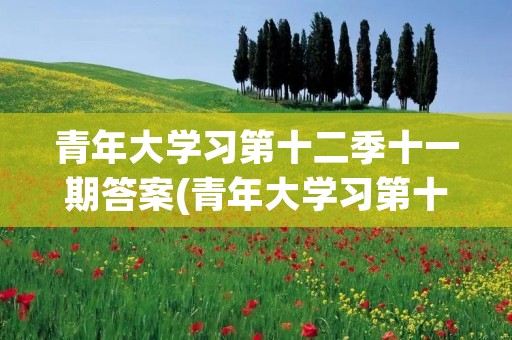 青年大学习第十二季十一期答案(青年大学习第十二季第二期问题及答案大全) 青年大学习第十二季十一期答案(青年大学习第十二季第二期问题及答案大全)
