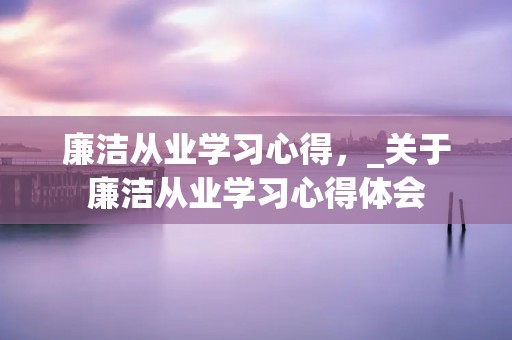廉洁从业学习心得,_关于廉洁从业学习心得体会