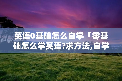 英语0基础怎么自学「零基础怎么学英语?求方法,自学的」 英语0基础怎么自学「零基础怎么学英语?求方法,自学的」