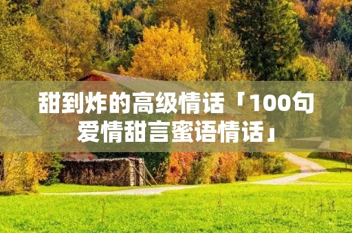 甜到炸的高级情话「100句爱情甜言蜜语情话」