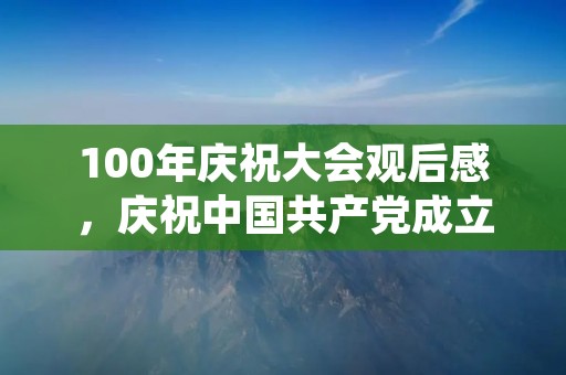 100年庆祝大会观后感,庆祝中国共产党成立100周年观后感范文三篇