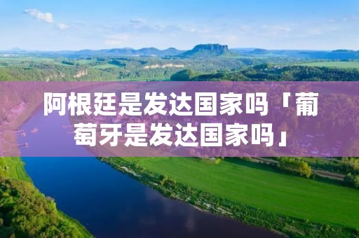 阿根廷是发达国家吗「葡萄牙是发达国家吗」 阿根廷是发达国家吗「葡萄牙是发达国家吗」