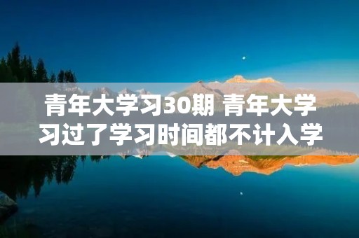 青年大学习30期 青年大学习过了学习时间都不计入学习次数了吗