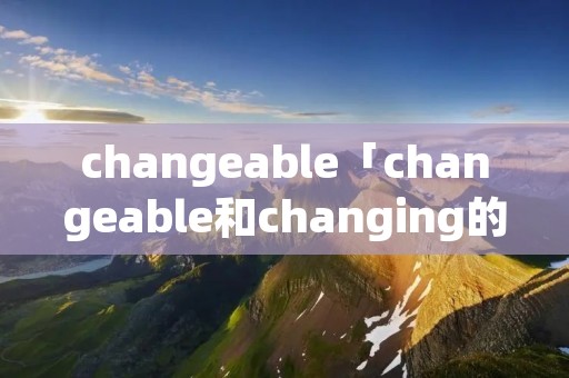 changeable「changeable和changing的区别」