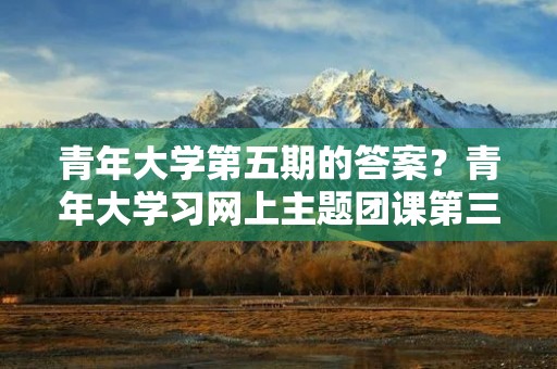青年大学第五期的答案?青年大学习网上主题团课第三季答案