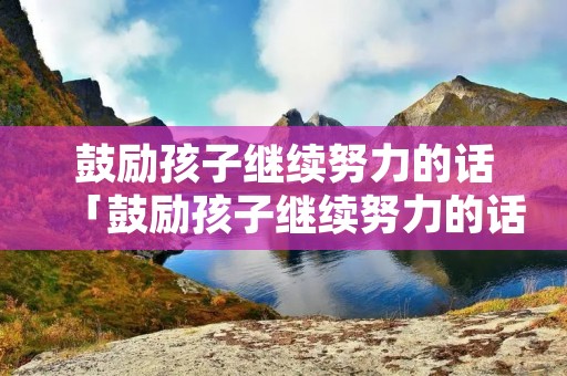鼓励孩子继续努力的话「鼓励孩子继续努力的话的唯美语句」
