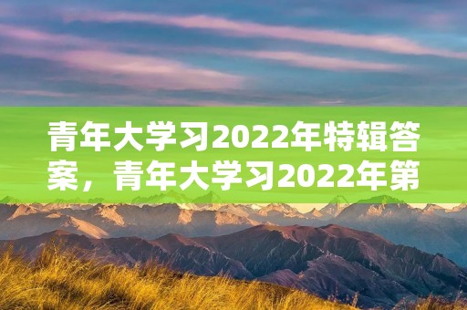 青年大学习2022年特辑答案,青年大学习2022年第三期为什么不能做课后习题了