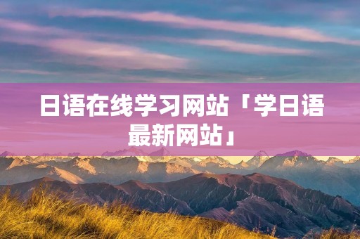 日语在线学习网站「学日语最新网站」 日语在线学习网站「学日语最新网站」