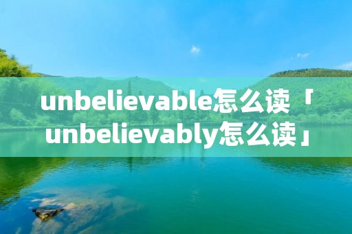 unbelievable怎么读「unbelievably怎么读」