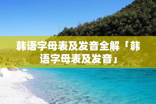 韩语字母表及发音全解「韩语字母表及发音」 韩语字母表及发音全解「韩语字母表及发音」