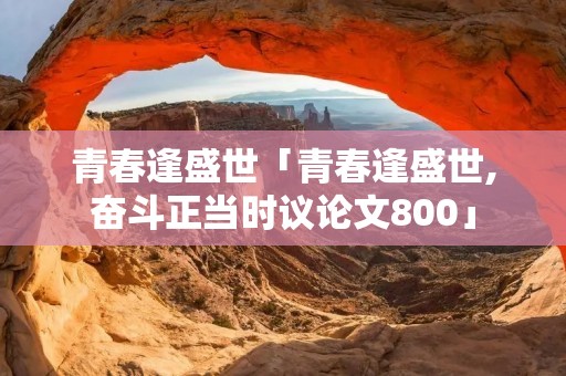 青春逢盛世「青春逢盛世,奋斗正当时议论文800」 青春逢盛世「青春逢盛世,奋斗正当时议论文800」