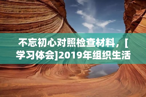 不忘初心对照检查材料，[学习体会]2019年组织生活会个人对照检查材料