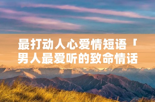 最打动人心爱情短语「男人最爱听的致命情话」 最打动人心爱情短语「男人最爱听的致命情话」