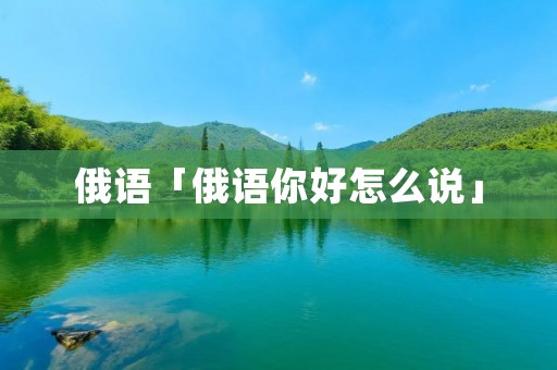 俄语「俄语你好怎么说」 俄语「俄语你好怎么说」