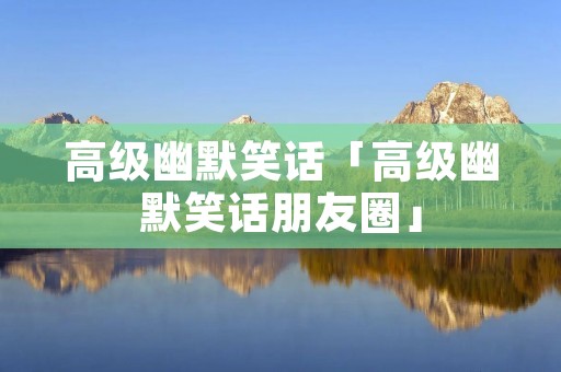 高级幽默笑话「高级幽默笑话朋友圈」 高级幽默笑话「高级幽默笑话朋友圈」