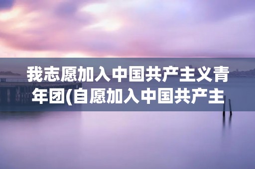 我志愿加入中国共产主义青年团(自愿加入中国共产主义青年团誓言)