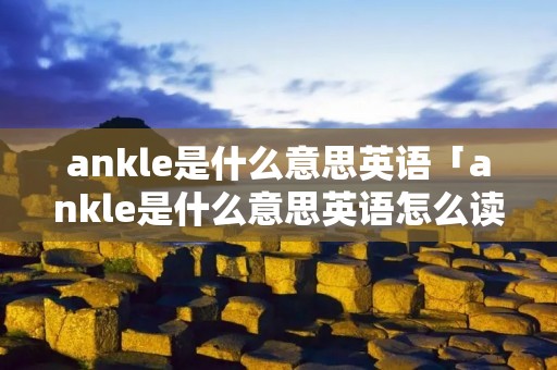 ankle是什么意思英语「ankle是什么意思英语怎么读」 ankle是什么意思英语「ankle是什么意思英语怎么读」