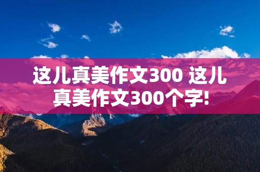 这儿真美作文300 这儿真美作文300个字! 这儿真美作文300 这儿真美作文300个字!