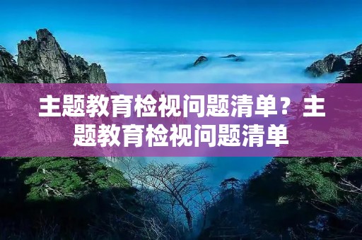 主题教育检视问题清单?主题教育检视问题清单:自我要求严不严方面(30条) 主题教育检视问题清单?主题教育检视问题清单:自我要求严不严方面(30条)