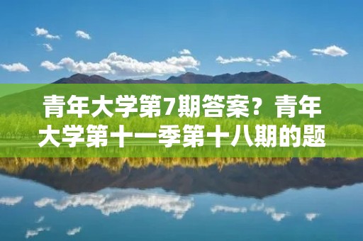 青年大学第7期答案?青年大学第十一季第十八期的题目和答案