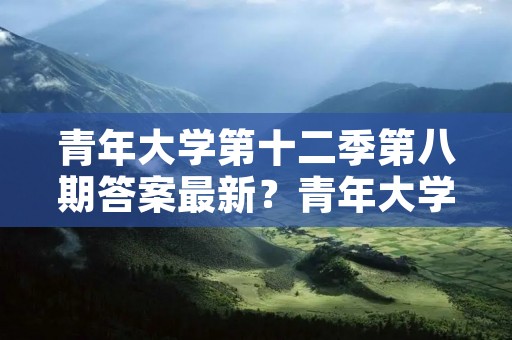 青年大学第十二季第八期答案最新?青年大学第十二季在哪里做 青年大学第十二季第八期答案最新?青年大学第十二季在哪里做