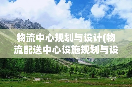 物流中心规划与设计(物流配送中心设施规划与设计主要包括哪些内容)