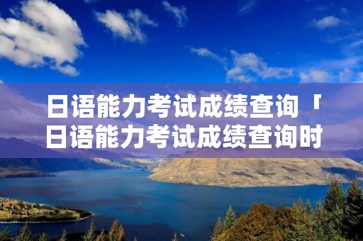 日语能力考试成绩查询「日语能力考试成绩查询时间2019」