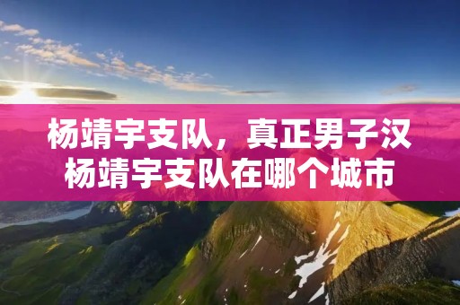 杨靖宇支队,真正男子汉杨靖宇支队在哪个城市 杨靖宇支队,真正男子汉杨靖宇支队在哪个城市