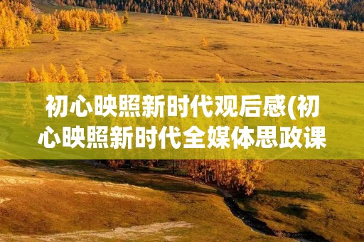 初心映照新时代观后感(初心映照新时代全媒体思政课观后感心得(10篇))
