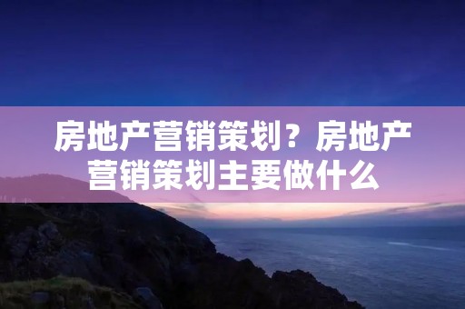 房地产营销策划?房地产营销策划主要做什么