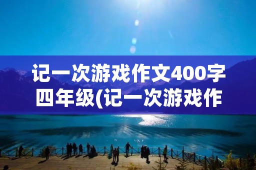 记一次游戏作文400字四年级(记一次游戏作文400字10篇) 记一次游戏作文400字四年级(记一次游戏作文400字10篇)