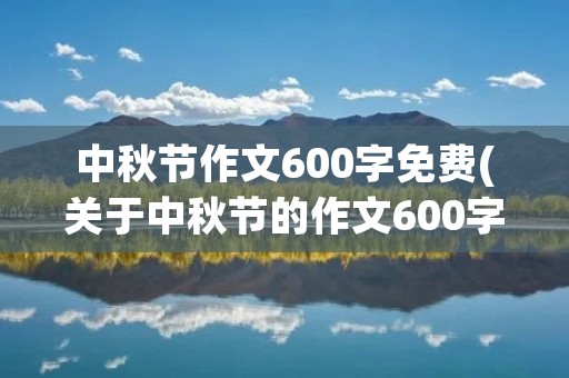 中秋节作文600字免费(关于中秋节的作文600字左右10篇) 中秋节作文600字免费(关于中秋节的作文600字左右10篇)