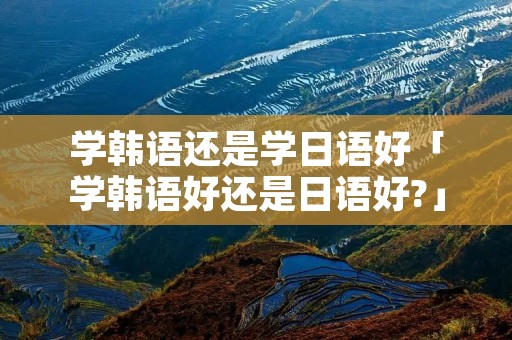学韩语还是学日语好「学韩语好还是日语好?」
