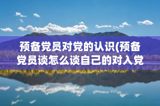 预备党员对党的认识(预备党员谈怎么谈自己的对入党的看法)