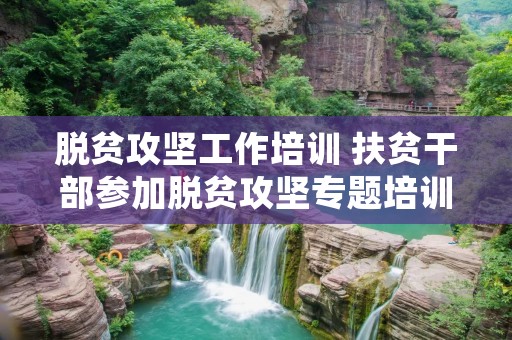 脱贫攻坚工作培训 扶贫干部参加脱贫攻坚专题培训班心得体会七篇 脱贫攻坚工作培训 扶贫干部参加脱贫攻坚专题培训班心得体会七篇