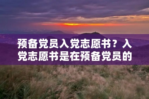 预备党员入党志愿书?入党志愿书是在预备党员的时候填吗