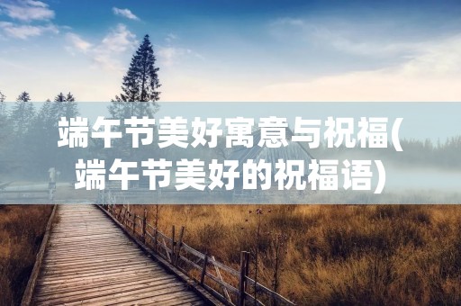 端午节美好寓意与祝福(端午节美好的祝福语)