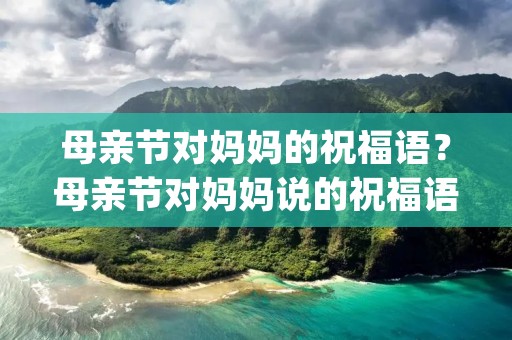 母亲节对妈妈的祝福语?母亲节对妈妈说的祝福语(必备60句)