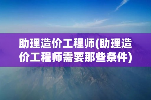 助理造价工程师(助理造价工程师需要那些条件) 助理造价工程师(助理造价工程师需要那些条件)