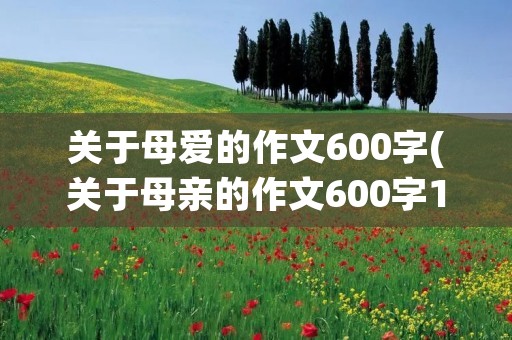 关于母爱的作文600字(关于母亲的作文600字10篇) 关于母爱的作文600字(关于母亲的作文600字10篇)
