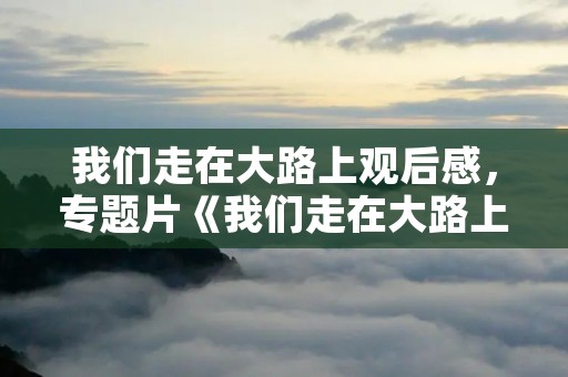 我们走在大路上观后感,专题片《我们走在大路上》观后感范文精选3篇 我们走在大路上观后感,专题片《我们走在大路上》观后感范文精选3篇