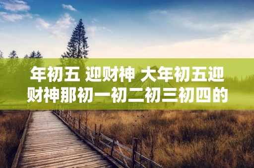 年初五 迎财神 大年初五迎财神那初一初二初三初四的习俗是什么