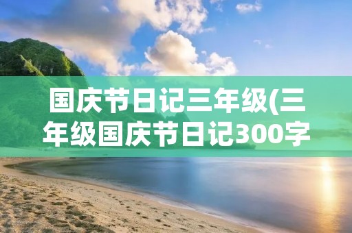 国庆节日记三年级(三年级国庆节日记300字【七篇】)