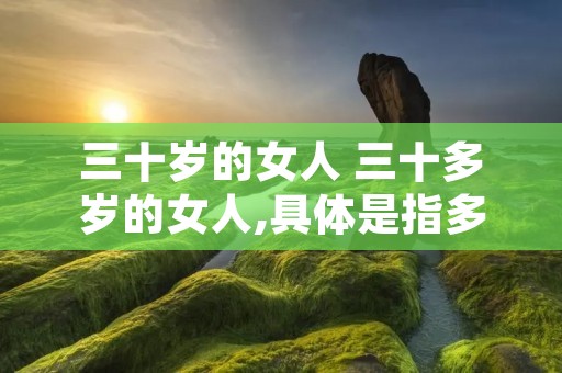 三十岁的女人 三十多岁的女人,具体是指多大年龄之间呢