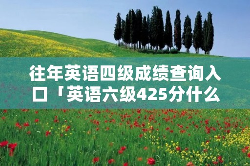 往年英语四级成绩查询入口「英语六级425分什么水平」 往年英语四级成绩查询入口「英语六级425分什么水平」