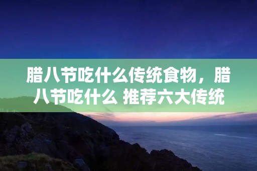 腊八节吃什么传统食物,腊八节吃什么 推荐六大传统食物 腊八节吃什么传统食物,腊八节吃什么 推荐六大传统食物