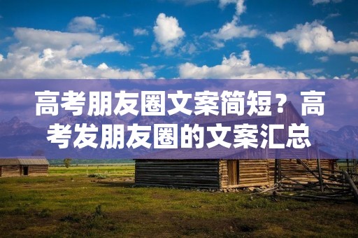 高考朋友圈文案简短?高考发朋友圈的文案汇总100句 高考朋友圈文案简短?高考发朋友圈的文案汇总100句