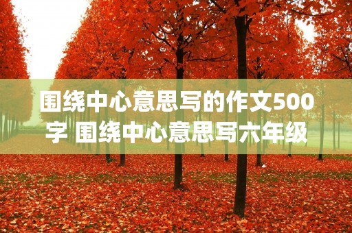 围绕中心意思写的作文500字 围绕中心意思写六年级作文500字(精选5篇)